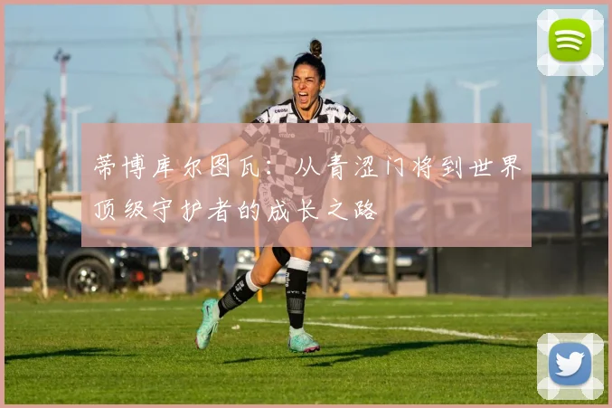 蒂博库尔图瓦：从青涩门将到世界顶级守护者的成长之路