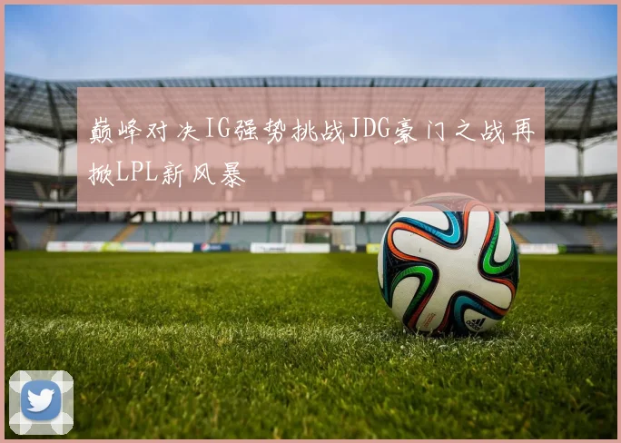 巅峰对决IG强势挑战JDG豪门之战再掀LPL新风暴