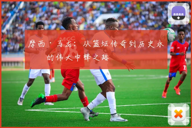 摩西·马龙：从篮坛传奇到历史永恒的伟大中锋之路