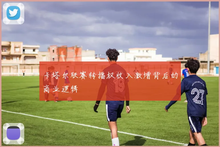 卡塔尔联赛转播权收入激增背后的商业逻辑