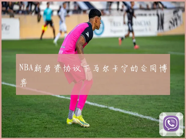 NBA新劳资协议下马尔卡宁的合同博弈