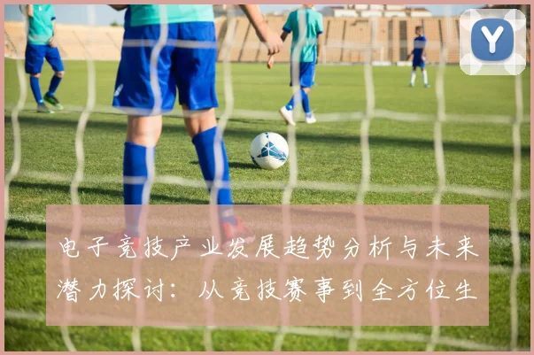 电子竞技产业发展趋势分析与未来潜力探讨：从竞技赛事到全方位生态建设