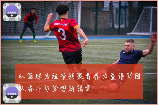 以篮球为纽带凝聚青春力量谱写团队奋斗与梦想新篇章