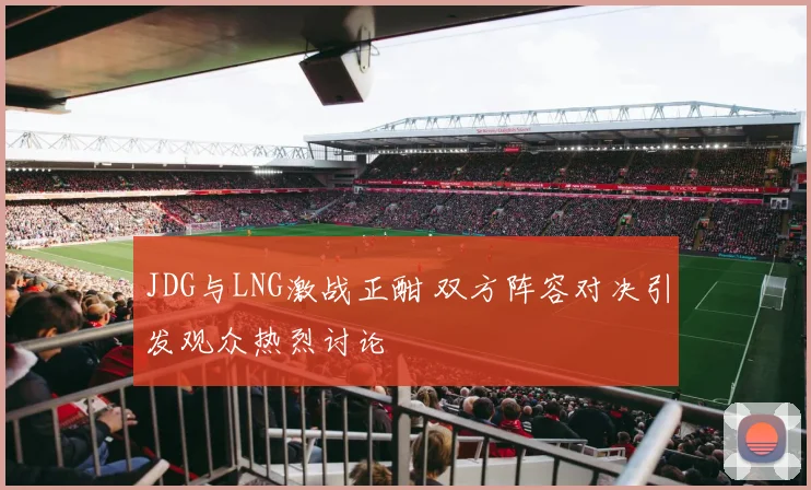JDG与LNG激战正酣 双方阵容对决引发观众热烈讨论