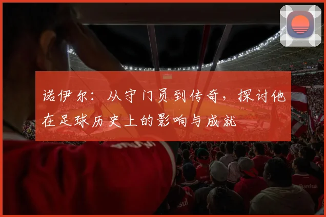 诺伊尔：从守门员到传奇，探讨他在足球历史上的影响与成就