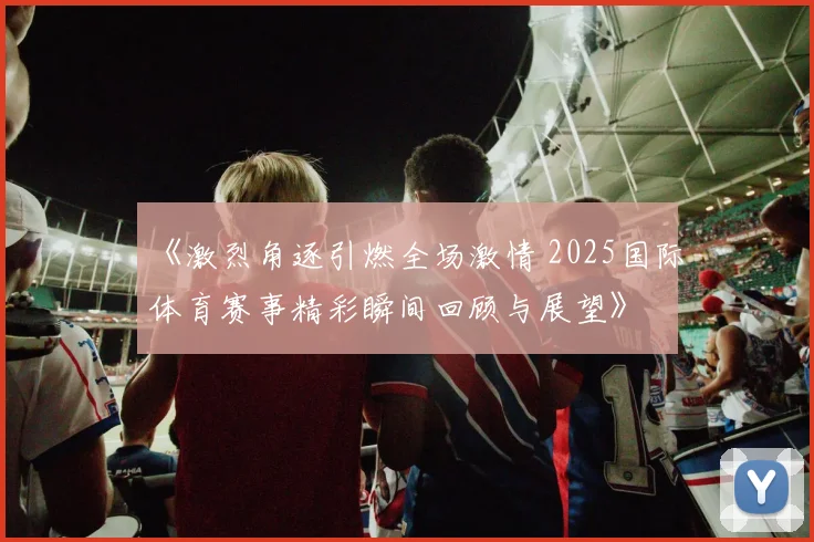 《激烈角逐引燃全场激情 2025国际体育赛事精彩瞬间回顾与展望》