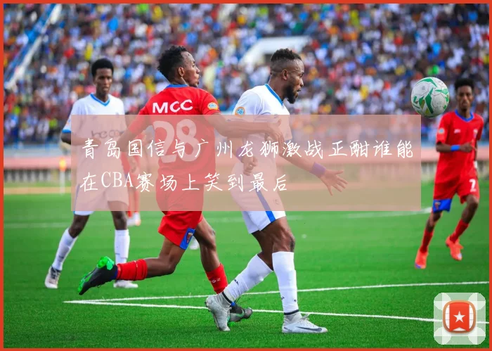 青岛国信与广州龙狮激战正酣谁能在CBA赛场上笑到最后