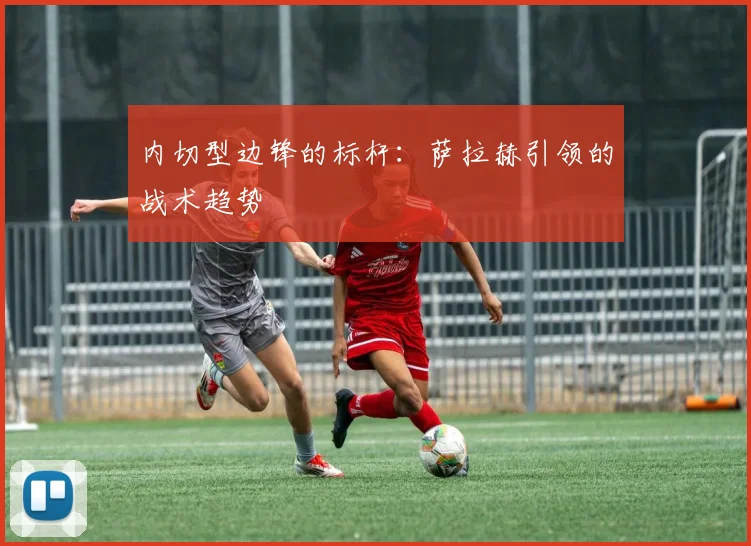 内切型边锋的标杆：萨拉赫引领的战术趋势
