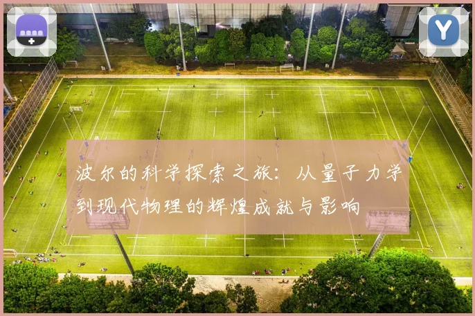 波尔的科学探索之旅：从量子力学到现代物理的辉煌成就与影响