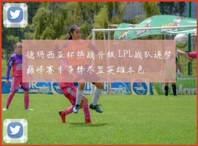 德玛西亚杯热战升级 LPL战队逐梦巅峰赛季争锋尽显英雄本色
